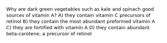 Why are dark green vegetables such as kale and spinach good sources of vitamin A? A) they contain vitamin C precursors of retinol B) they contain the most abundant preformed vitamin A C) they are fortified with vitamin A D) they contain abundant beta-carotene, a precursor of retinol