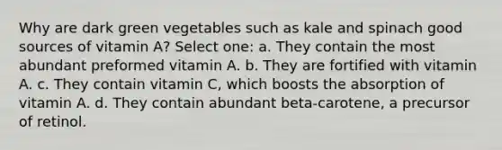 Why are dark green vegetables such as kale and spinach good sources of vitamin A? Select one: a. They contain the most abundant preformed vitamin A. b. They are fortified with vitamin A. c. They contain vitamin C, which boosts the absorption of vitamin A. d. They contain abundant beta-carotene, a precursor of retinol.