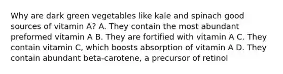 Why are dark green vegetables like kale and spinach good sources of vitamin A? A. They contain the most abundant preformed vitamin A B. They are fortified with vitamin A C. They contain vitamin C, which boosts absorption of vitamin A D. They contain abundant beta-carotene, a precursor of retinol