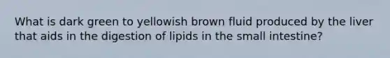 What is dark green to yellowish brown fluid produced by the liver that aids in the digestion of lipids in the small intestine?