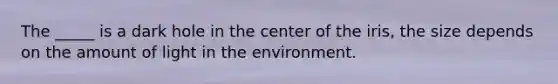 The _____ is a dark hole in the center of the iris, the size depends on the amount of light in the environment.