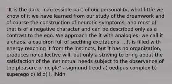 "It is the dark, inaccessible part of our personality, what little we know of it we have learned from our study of the ​dreamwork​ and of course the construction of neurotic symptoms, and most of that is of a negative character and can be described only as a contrast to the ego. We approach the it with analogies: we call it a chaos, a cauldron full of seething excitations. ...It is filled with energy reaching it from the instincts, but it has no organization, produces no collective will, but only a striving to bring about the satisfaction of the instinctual needs subject to the observance of the pleasure principle" - <a href='https://www.questionai.com/knowledge/keM8yXuXCE-sigmund-freud' class='anchor-knowledge'>sigmund freud</a> a) oedipus complex b) superego c) id d) i. ihidn