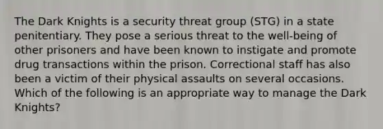 The Dark Knights is a security threat group (STG) in a state penitentiary. They pose a serious threat to the well-being of other prisoners and have been known to instigate and promote drug transactions within the prison. Correctional staff has also been a victim of their physical assaults on several occasions. Which of the following is an appropriate way to manage the Dark Knights?