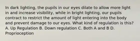 In dark lighting, the pupils in our eyes dilate to allow more light in and increase visibility, while in bright lighting, our pupils contract to restrict the amount of light entering into the body and prevent damage to our eyes. What kind of regulation is this? A. Up Regulation B. Down regulation C. Both A and B D. Proprioception