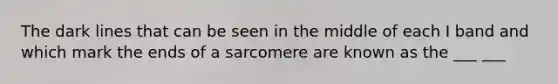 The dark lines that can be seen in the middle of each I band and which mark the ends of a sarcomere are known as the ___ ___