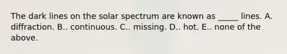 The dark lines on the solar spectrum are known as _____ lines. A. diffraction. B.. continuous. C.. missing. D.. hot. E.. none of the above.