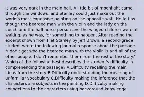 It was very dark in the main hall. A little bit of moonlight came through the windows, and Stanley could just make out the world's most expensive painting on the opposite wall. He felt as though the bearded man with the violin and the lady on the couch and the half-horse person and the winged children were all waiting, as he was, for something to happen. After reading the excerpt shown from Flat Stanley by Jeff Brown, a second-grade student wrote the following journal response about the passage. "I don't get who the bearded man with the violin is and all of the other people. I don't remember them from the rest of the story." Which of the following best describes the student's difficulty in comprehending the passage? A.Difficulty recalling the main ideas from the story B.Difficulty understanding the meaning of unfamiliar vocabulary C.Difficulty making the inference that the characters are subjects in the painting D.Difficulty making connections to the characters using background knowledge