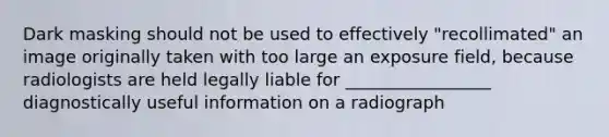 Dark masking should not be used to effectively "recollimated" an image originally taken with too large an exposure field, because radiologists are held legally liable for _________________ diagnostically useful information on a radiograph