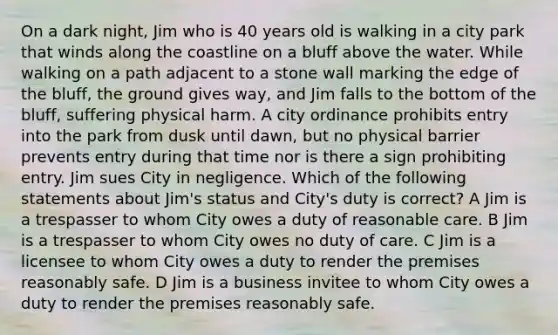 On a dark night, Jim who is 40 years old is walking in a city park that winds along the coastline on a bluff above the water. While walking on a path adjacent to a stone wall marking the edge of the bluff, the ground gives way, and Jim falls to the bottom of the bluff, suffering physical harm. A city ordinance prohibits entry into the park from dusk until dawn, but no physical barrier prevents entry during that time nor is there a sign prohibiting entry. Jim sues City in negligence. Which of the following statements about Jim's status and City's duty is correct? A Jim is a trespasser to whom City owes a duty of reasonable care. B Jim is a trespasser to whom City owes no duty of care. C Jim is a licensee to whom City owes a duty to render the premises reasonably safe. D Jim is a business invitee to whom City owes a duty to render the premises reasonably safe.