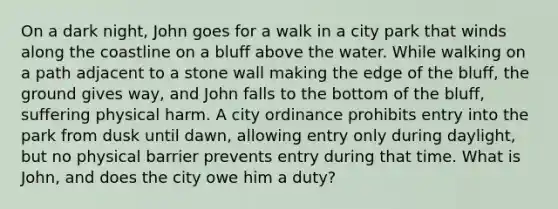 On a dark night, John goes for a walk in a city park that winds along the coastline on a bluff above the water. While walking on a path adjacent to a stone wall making the edge of the bluff, the ground gives way, and John falls to the bottom of the bluff, suffering physical harm. A city ordinance prohibits entry into the park from dusk until dawn, allowing entry only during daylight, but no physical barrier prevents entry during that time. What is John, and does the city owe him a duty?