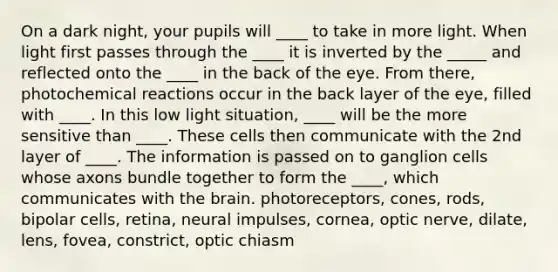 On a dark night, your pupils will ____ to take in more light. When light first passes through the ____ it is inverted by the _____ and reflected onto the ____ in the back of the eye. From there, photochemical reactions occur in the back layer of the eye, filled with ____. In this low light situation, ____ will be the more sensitive than ____. These cells then communicate with the 2nd layer of ____. The information is passed on to ganglion cells whose axons bundle together to form the ____, which communicates with the brain. photoreceptors, cones, rods, bipolar cells, retina, neural impulses, cornea, optic nerve, dilate, lens, fovea, constrict, optic chiasm