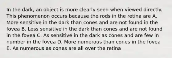 In the dark, an object is more clearly seen when viewed directly. This phenomenon occurs because the rods in the retina are A. More sensitive in the dark than cones and are not found in the fovea B. Less sensitive in the dark than cones and are not found in the fovea C. As sensitive in the dark as cones and are few in number in the fovea D. More numerous than cones in the fovea E. As numerous as cones are all over the retina