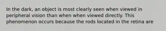 In the dark, an object is most clearly seen when viewed in peripheral vision than when when viewed directly. This phenomenon occurs because the rods located in the retina are