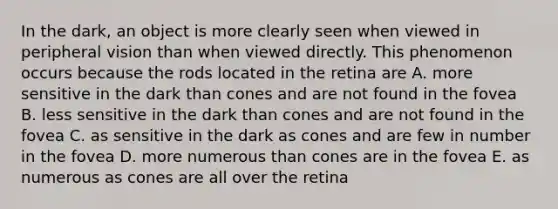 In the dark, an object is more clearly seen when viewed in peripheral vision than when viewed directly. This phenomenon occurs because the rods located in the retina are A. more sensitive in the dark than cones and are not found in the fovea B. less sensitive in the dark than cones and are not found in the fovea C. as sensitive in the dark as cones and are few in number in the fovea D. more numerous than cones are in the fovea E. as numerous as cones are all over the retina