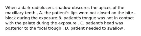 When a dark radiolucent shadow obscures the apices of the maxillary teeth , A. the patient's lips were not closed on the bite - block during the exposure B. patient's tongue was not in contact with the palate during the exposure . C. patient's head was posterior to the focal trough . D. patient needed to swallow .