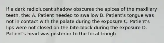 If a dark radiolucent shadow obscures the apices of the maxillary teeth, the: A. Patient needed to swallow B. Patient's tongue was not in contact with the palate during the exposure C. Patient's lips were not closed on the bite-block during the exposure D. Patient's head was posterior to the focal trough