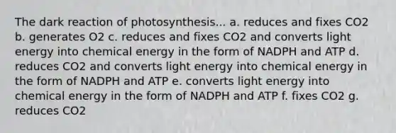 The dark reaction of photosynthesis... a. reduces and fixes CO2 b. generates O2 c. reduces and fixes CO2 and converts light energy into chemical energy in the form of NADPH and ATP d. reduces CO2 and converts light energy into chemical energy in the form of NADPH and ATP e. converts light energy into chemical energy in the form of NADPH and ATP f. fixes CO2 g. reduces CO2