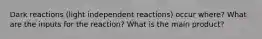 Dark reactions (light independent reactions) occur where? What are the inputs for the reaction? What is the main product?