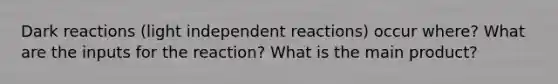 Dark reactions (light independent reactions) occur where? What are the inputs for the reaction? What is the main product?