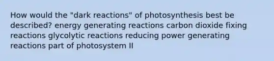 How would the "dark reactions" of photosynthesis best be described? energy generating reactions carbon dioxide fixing reactions glycolytic reactions reducing power generating reactions part of photosystem II