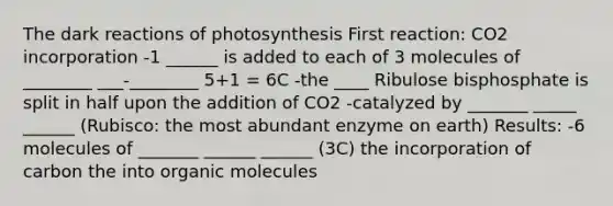 The dark reactions of photosynthesis First reaction: CO2 incorporation -1 ______ is added to each of 3 molecules of ________ ___-________ 5+1 = 6C -the ____ Ribulose bisphosphate is split in half upon the addition of CO2 -catalyzed by _______ _____ ______ (Rubisco: the most abundant enzyme on earth) Results: -6 molecules of _______ ______ ______ (3C) the incorporation of carbon the into organic molecules