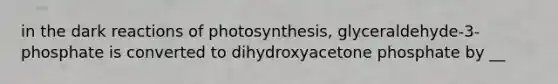 in the dark reactions of photosynthesis, glyceraldehyde-3-phosphate is converted to dihydroxyacetone phosphate by __