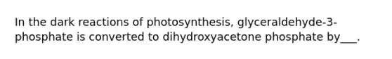 In the dark reactions of photosynthesis, glyceraldehyde-3-phosphate is converted to dihydroxyacetone phosphate by___.