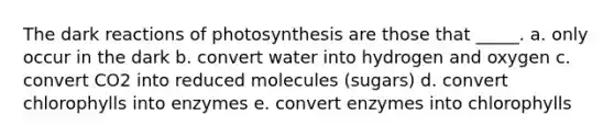 The dark reactions of photosynthesis are those that _____. a. only occur in the dark b. convert water into hydrogen and oxygen c. convert CO2 into reduced molecules (sugars) d. convert chlorophylls into enzymes e. convert enzymes into chlorophylls