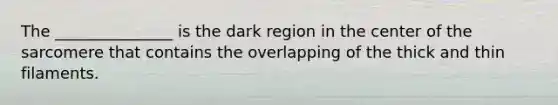 The _______________ is the dark region in the center of the sarcomere that contains the overlapping of the thick and thin filaments.
