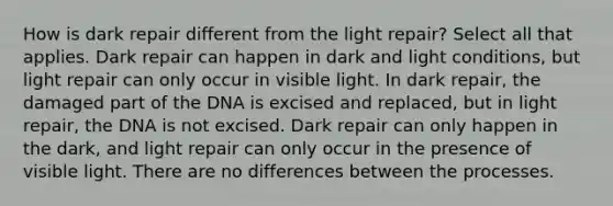 How is dark repair different from the light repair? Select all that applies. Dark repair can happen in dark and light conditions, but light repair can only occur in visible light. In dark repair, the damaged part of the DNA is excised and replaced, but in light repair, the DNA is not excised. Dark repair can only happen in the dark, and light repair can only occur in the presence of visible light. There are no differences between the processes.