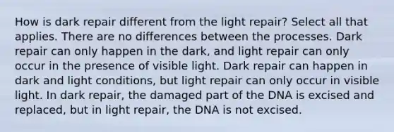 How is dark repair different from the light repair? Select all that applies. There are no differences between the processes. Dark repair can only happen in the dark, and light repair can only occur in the presence of visible light. Dark repair can happen in dark and light conditions, but light repair can only occur in visible light. In dark repair, the damaged part of the DNA is excised and replaced, but in light repair, the DNA is not excised.