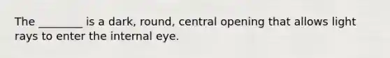 The ________ is a dark, round, central opening that allows light rays to enter the internal eye.