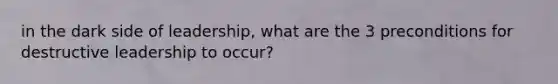 in the dark side of leadership, what are the 3 preconditions for destructive leadership to occur?