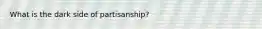 What is the dark side of partisanship?