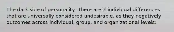 The dark side of personality -There are 3 individual differences that are universally considered undesirable, as they negatively outcomes across individual, group, and organizational levels: