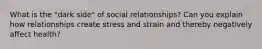 What is the "dark side" of social relationships? Can you explain how relationships create stress and strain and thereby negatively affect health?