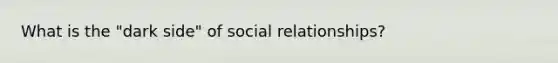 What is the "dark side" of social relationships?