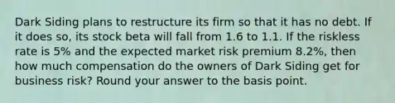 Dark Siding plans to restructure its firm so that it has no debt. If it does so, its stock beta will fall from 1.6 to 1.1. If the riskless rate is 5% and the expected market risk premium 8.2%, then how much compensation do the owners of Dark Siding get for business risk? Round your answer to the basis point.