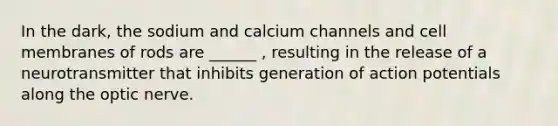 In the dark, the sodium and calcium channels and cell membranes of rods are ______ , resulting in the release of a neurotransmitter that inhibits generation of action potentials along the optic nerve.