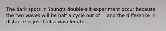 The dark spots in Young's double-slit experiment occur because the two waves will be half a cycle out of___and the difference in distance is just half a wavelength.