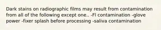 Dark stains on radiographic films may result from contamination from all of the following except one.. -Fl contamination -glove power -fixer splash before processing -saliva contamination