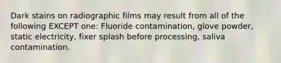 Dark stains on radiographic films may result from all of the following EXCEPT one: Fluoride contamination, glove powder, static electricity, fixer splash before processing, saliva contamination.