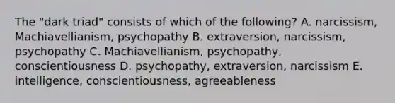 The "dark triad" consists of which of the following? A. narcissism, Machiavellianism, psychopathy B. extraversion, narcissism, psychopathy C. Machiavellianism, psychopathy, conscientiousness D. psychopathy, extraversion, narcissism E. intelligence, conscientiousness, agreeableness