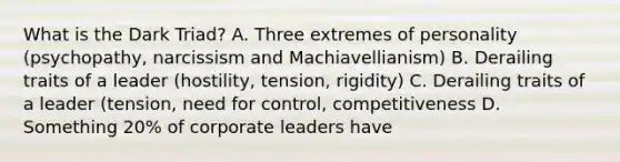 What is the Dark Triad? A. Three extremes of personality (psychopathy, narcissism and Machiavellianism) B. Derailing traits of a leader (hostility, tension, rigidity) C. Derailing traits of a leader (tension, need for control, competitiveness D. Something 20% of corporate leaders have