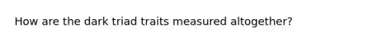 How are the dark triad traits measured altogether?