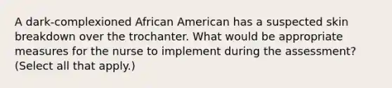 A dark-complexioned African American has a suspected skin breakdown over the trochanter. What would be appropriate measures for the nurse to implement during the assessment? (Select all that apply.)