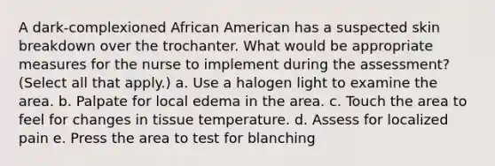 A dark-complexioned African American has a suspected skin breakdown over the trochanter. What would be appropriate measures for the nurse to implement during the assessment? (Select all that apply.) a. Use a halogen light to examine the area. b. Palpate for local edema in the area. c. Touch the area to feel for changes in tissue temperature. d. Assess for localized pain e. Press the area to test for blanching