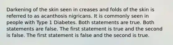 Darkening of the skin seen in creases and folds of the skin is referred to as acanthosis nigricans. It is commonly seen in people with Type 1 Diabetes. Both statements are true. Both statements are false. The first statement is true and the second is false. The first statement is false and the second is true.