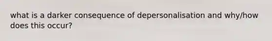 what is a darker consequence of depersonalisation and why/how does this occur?