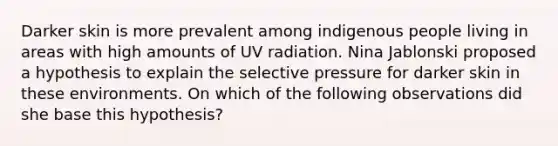 Darker skin is more prevalent among indigenous people living in areas with high amounts of UV radiation. Nina Jablonski proposed a hypothesis to explain the selective pressure for darker skin in these environments. On which of the following observations did she base this hypothesis?